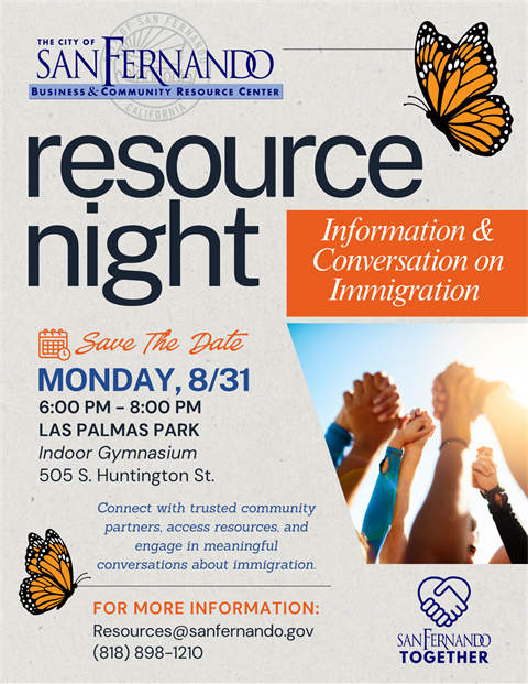 Resource Night; Information & Conversation on Immigration; Save the Date Monday, August 31, 6 pm - 8 pm, Las Palmas Park 505 S. Huntington St; connect with trusted community partners, access resources, and engage in meaningful conversations about immigration; for more information Resources@sanfernando.gov (818) 898-1210