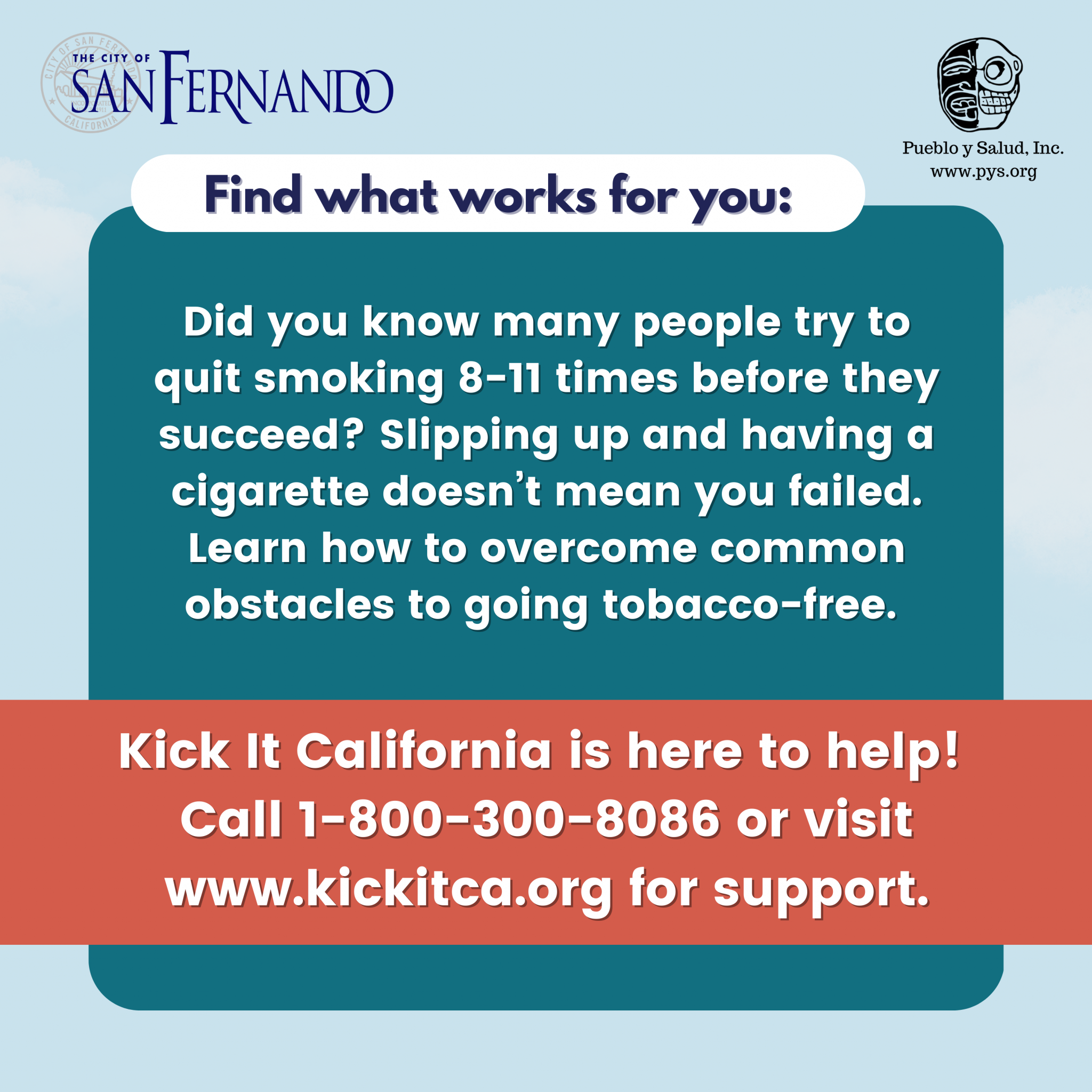 Find what works for you: Did you know many people try to quit smoking 8-11 times before they succeed? Slipping up and having a cigarrette doesn't mean you failed. Learn how to overcome common obstables to going tobacco-free. Kick It California is here to help! Call 1-800-300-8086 or visit www.kickitca.org for support.