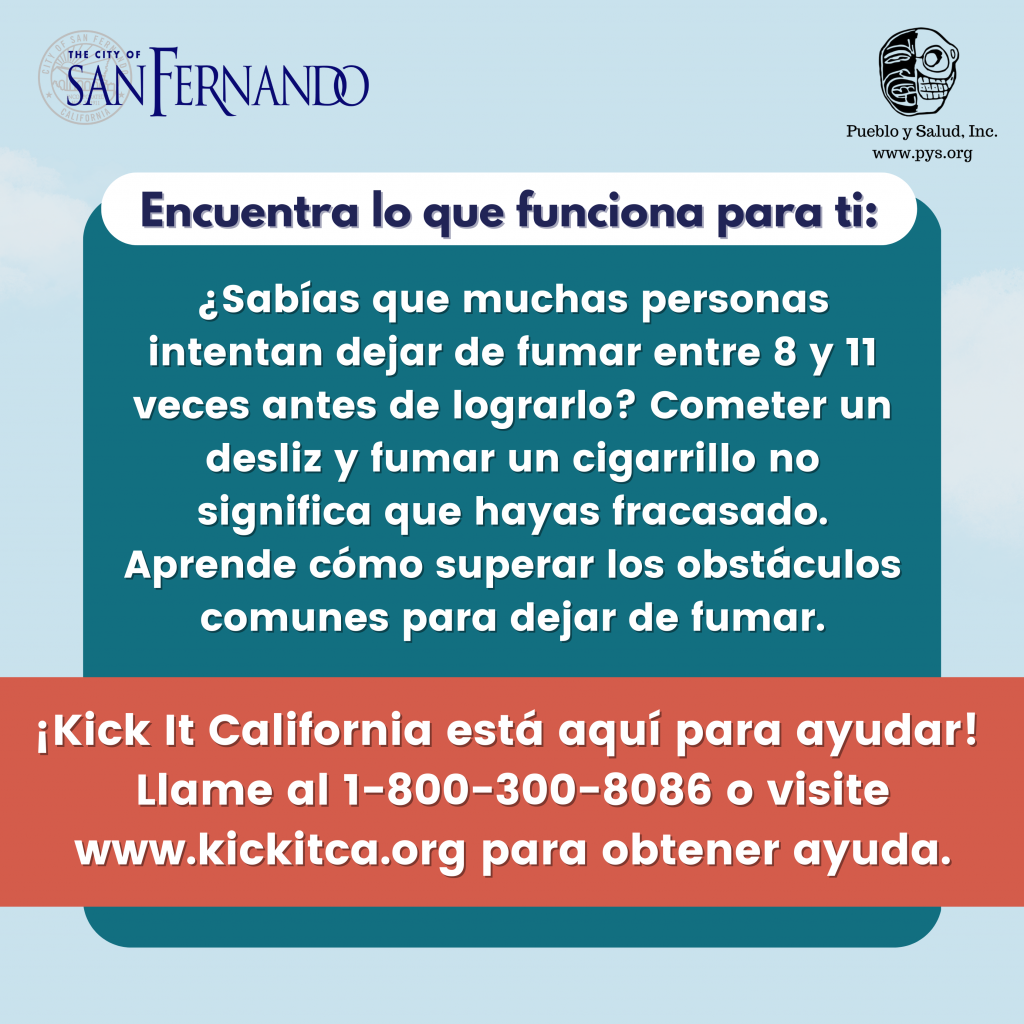 ¿Sabías que muchas personas intentan dejar de fumar entre 8 y 11 veces antes de lograrlo? Cometer un desliz y fumar un cigarrillo no significa que hayas fracasado. Aprende cómo superar los obstáculos comunes para dejar de fumar. ¡KickIt California está aquí para ayudar! Llame al 1-800-300-8086 o visite www.kickitca.org para obtener ayuda