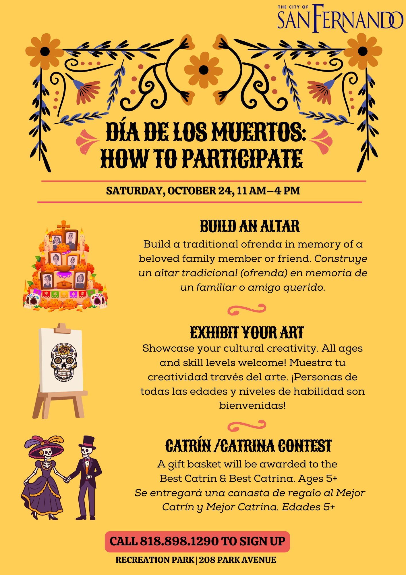 Dia de los muertos How to Participate; Saturday, October 24, 11 am to 4 pm; Build an altar - build a traditional ofrenda in memory of a beloved family member or friend, construye un altar tradicional (ofrenda) en memoria de un familiar o amigo querido; exhibit your art - showcase your cultural creativity. all ages and skill levels welcome! muestra tu creativida traves del arte. personas de todas las edades y niveles de habilidad son bienvenidas; catrin/catrina contest - a gift basket will be awarded to the best catrin and best catrina. ages 5+, se entregara una canasta de regalo al mejor catrin y mejor catrina. edads 5+; call 818-898-1290 to sign up